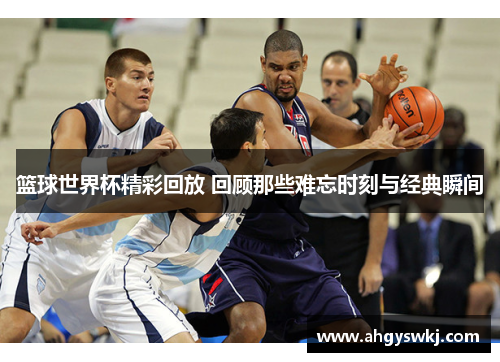 篮球世界杯精彩回放 回顾那些难忘时刻与经典瞬间