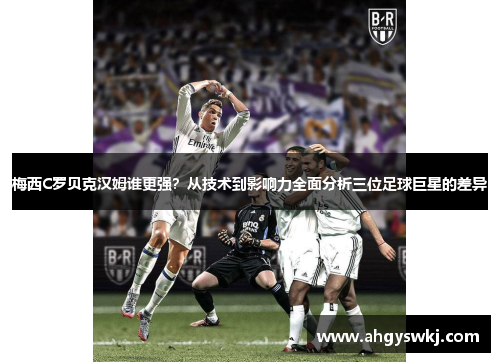 梅西C罗贝克汉姆谁更强？从技术到影响力全面分析三位足球巨星的差异