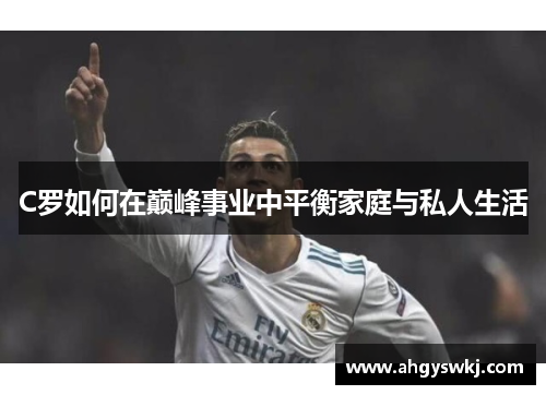 C罗如何在巅峰事业中平衡家庭与私人生活 C罗如何在巅峰事业中平衡家庭与私人生活