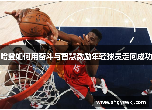 哈登如何用奋斗与智慧激励年轻球员走向成功