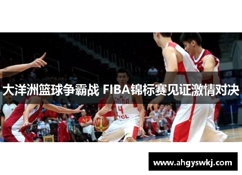 大洋洲篮球争霸战 FIBA锦标赛见证激情对决
