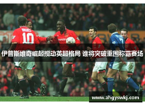 伊普斯维奇崛起搅动英超格局 谁将突破重围称霸赛场